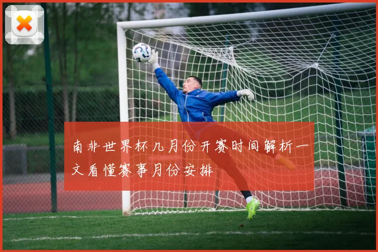 南非世界杯几月份开赛时间解析一文看懂赛事月份安排