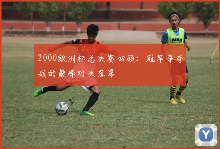 2000欧洲杯总决赛回顾:冠军争夺战的巅峰对决落幕
