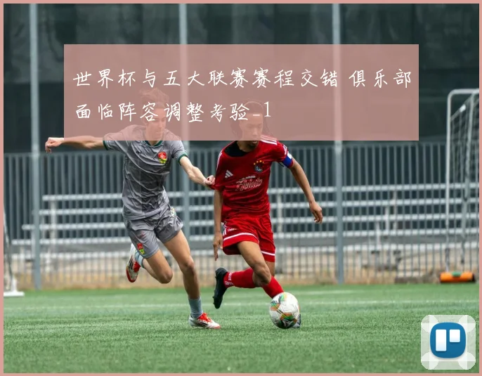 世界杯与五大联赛赛程交错 俱乐部面临阵容调整考验_1