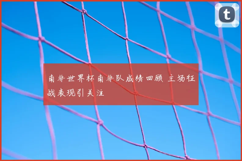 南非世界杯南非队成绩回顾 主场征战表现引关注